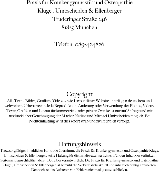 Praxis für Krankengymnastik und Osteopathie
Kluge , Umbscheiden & Ellenberger
Truderinger Straße 246
81825 München

Telefon: 089-424826





Copyright
Alle Texte, Bilder, Grafiken, Videos sowie Layout dieser Website unterliegen deutschem und weltweitem Urheberrecht. Jede Reproduktion, Änderung oder Verwendung der Photos, Videos, Texte, Grafiken und Layout für kommerzielle oder private Zwecke ist nur auf Anfrage und mit ausdrücklicher Genehmigung der Macher Nadine und Michael Umbscheiden möglich. Bei Nichteinhaltung wird dies sofort straf- und zivilrechtlich verfolgt.


Haftungshinweis
Trotz sorgfältiger inhaltlicher Kontrolle übernimmt die Praxis für Krankengymnastik und Osteopathie Kluge,  Umbscheiden & Ellenberger, keine Haftung für die Inhalte externer Links. Für den Inhalt der verlinkten Seiten sind ausschließlich deren Betreiber verantwortlich. Die Praxis für Krankengymnastik und Osteopathie Kluge , Umbscheiden & Ellenberger ist bemüht die Website stets aktuell und inhaltlich richtig anzubieten. Dennoch ist das Auftreten von Fehlern nicht völlig auszuschließen.

